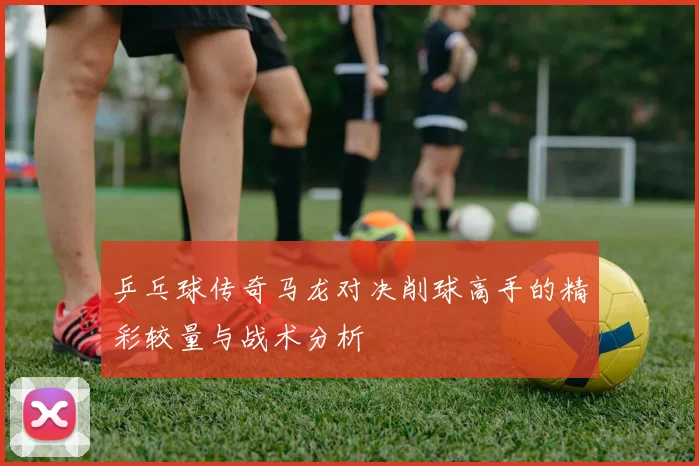 乒乓球传奇马龙对决削球高手的精彩较量与战术分析