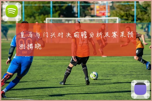 皇马与门兴对决前瞻分析及赛果预测揭晓