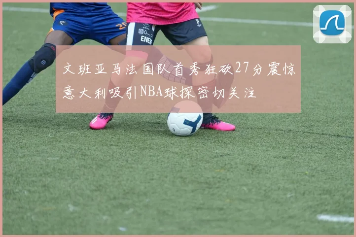 文班亚马法国队首秀狂砍27分震惊意大利吸引NBA球探密切关注