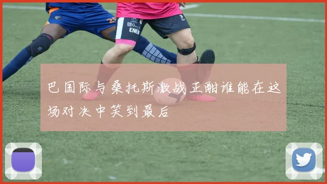 巴国际与桑托斯激战正酣谁能在这场对决中笑到最后
