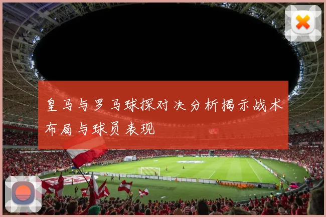 皇马与罗马球探对决分析揭示战术布局与球员表现
